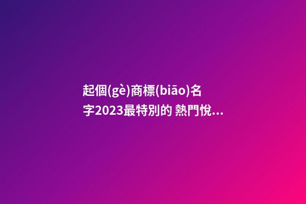 起個(gè)商標(biāo)名字2023最特別的 熱門悅耳品牌名,起名之家-第1張-商標(biāo)起名-玄機(jī)派